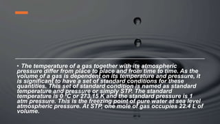 • The temperature of a gas together with its atmospheric
pressure differ from place to place and from time to time. As the
volume of a gas is dependent on its temperature and pressure, it
is significant to have a set of standard conditions for these
quantities. This set of standard condition is named as standard
temperature and pressure or simply STP. The standard
temperature is 0 ⁰C or 273.15 K and the standard pressure is 1
atm pressure. This is the freezing point of pure water at sea level
atmospheric pressure. At STP, one mole of gas occupies 22.4 L of
volume.
 