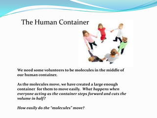 The Human ContainerWe need some volunteers to be molecules in the middle of our human container.As the molecules move, we have created a large enough container  for them to move easily.  What happens when everyone acting as the container steps forward and cuts the volume in half?How easily do the “molecules” move?