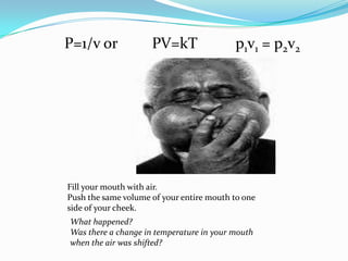 P=1/v or         PV=kTp1v1 = p2v2Fill your mouth with air.Push the same volume of your entire mouth to one side of your cheek.What happened?Was there a change in temperature in your mouth when the air was shifted?