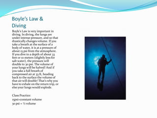 Boyle’s Law & DivingBoyle's Law is very important in diving. In diving, the lungs are under intense pressure, and so that drastically changes volume. If you take a breath at the surface of a body of water, it is at a pressure of about 15 psi from the atmosphere. If you dive to a depth of about 33 feet or 10 meters (slightly less for salt water), the pressure will double to 30 psi. The volume of your lungs will be halved! And if you take a full breath of compressed air at 33 ft, heading back to the surface the volume of that air will double! That's why you have to exhale on the return trip, or else your lungs would explode.Class Practice:15psi=constant volume30 psi = ½ volume