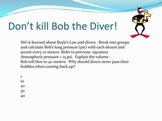Don’t kill Bob the Diver!We’ve learned about Boyle’s Law and divers.  Break into groups and calculate Bob’s lung pressure (psi) with each decent and accent every 10 meters. Refer to previous  equation.Atmospheric pressure = 15 psi.  Explain the volume.Bob will dive to 40 meters.  Why should divers never pass their bubbles when coming back up?110203040