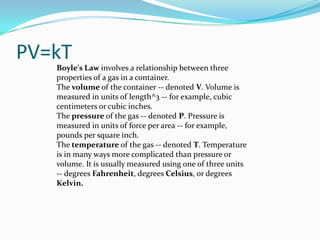 PV=kTBoyle's Law involves a relationship between three properties of a gas in a container. The volume of the container -- denoted V. Volume is measured in units of length^3 -- for example, cubic centimeters or cubic inches. The pressure of the gas -- denoted P. Pressure is measured in units of force per area -- for example, pounds per square inch. The temperature of the gas -- denoted T. Temperature is in many ways more complicated than pressure or volume. It is usually measured using one of three units -- degrees Fahrenheit, degrees Celsius, or degrees Kelvin.