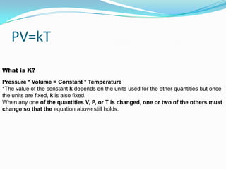 PV=kTWhat is K?Pressure * Volume = Constant * Temperature *The value of the constant k depends on the units used for the other quantities but once the units are fixed, k is also fixed. When any one of the quantities V, P, or T is changed, one or two of the others must change so that the equation above still holds.