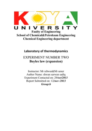 Faulty of Engineering
School of Chemical&Petroleum Engineering
Chemical Engineering department

Laboratory of thermodynamics
EXPERIMENT NUMBER TWO
Boyles law (expansion)
Instructor: Mr rebwar&Mr umer
Author Name: shwan sarwan sadiq
Experiment Contacted on: 29/oct/2013
Report Submitted on: 12/nov /2013
Group:b

 