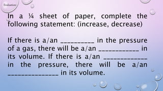 Evaluation:
In a ¼ sheet of paper, complete the
following statement: (increase, decrease)
If there is a/an __________ in the pressure
of a gas, there will be a/an ____________ in
its volume. If there is a/an _____________
in the pressure, there will be a/an
_______________ in its volume.
 