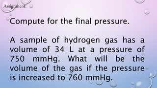 Assignment:
Compute for the final pressure.
A sample of hydrogen gas has a
volume of 34 L at a pressure of
750 mmHg. What will be the
volume of the gas if the pressure
is increased to 760 mmHg.
 