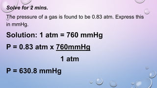 Solve for 2 mins.
The pressure of a gas is found to be 0.83 atm. Express this
in mmHg.
Solution: 1 atm = 760 mmHg
P = 0.83 atm x 760mmHg
1 atm
P = 630.8 mmHg
 