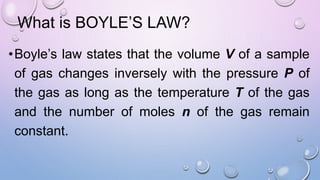 What is BOYLE’S LAW?
•Boyle’s law states that the volume V of a sample
of gas changes inversely with the pressure P of
the gas as long as the temperature T of the gas
and the number of moles n of the gas remain
constant.
 