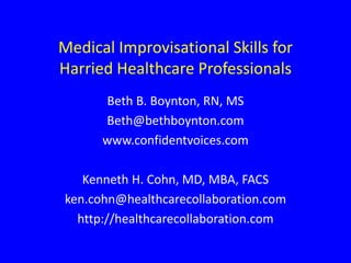 Medical Improvisational Skills for
Harried Healthcare Professionals
Beth B. Boynton, RN, MS
Beth@bethboynton.com
www.confidentvoices.com
Kenneth H. Cohn, MD, MBA, FACS
ken.cohn@healthcarecollaboration.com
http://healthcarecollaboration.com

 