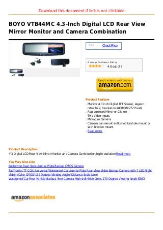 Download this document if link is not clickable


BOYO VTB44MC 4.3-Inch Digital LCD Rear View
Mirror Monitor and Camera Combination

                                                             Price :
                                                                       Check Price



                                                            Average Customer Rating

                                                                           4.0 out of 5




                                                        Product Feature
                                                        q   Monitor:4.3 inch Digital TFT Screen, Aspect
                                                            ratio:16:9, Resolution:480RGBX272 Pixels
                                                        q   Replacement Mirror or Clip-on
                                                        q   Two Video Inputs
                                                        q   Miniature Camera
                                                        q   Camera can mount as flushed keyhole mount or
                                                            with bracket mount.
                                                        q   Read more




Product Description
4"3 Digital LCD Rear View Mirror Monitor and Camera Combination,high resolution Read more

You May Also Like
Koolertron Rear View License Plate Backup CMOS Camera
TaoTronics TT-CC01 Universal Waterproof Car License Plate Rear View Video Backup Camera with 7 LED Night
Vision (Color CMOS/ 135 Degree Viewing Angle/ Distance Scale Line)
Waterproof Car Rear Vehicle Backup View Camera High-definition Cmos 170 Degree Viewing Angle E363
 