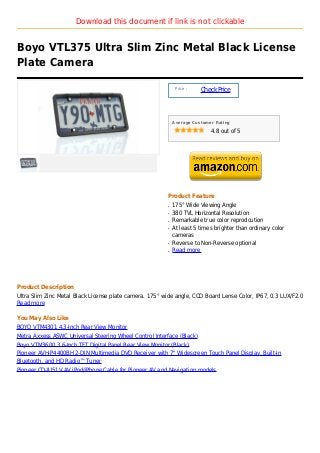 Download this document if link is not clickable


Boyo VTL375 Ultra Slim Zinc Metal Black License
Plate Camera

                                                              Price :
                                                                        Check Price



                                                             Average Customer Rating

                                                                            4.8 out of 5




                                                         Product Feature
                                                         q   175° Wide Viewing Angle
                                                         q   380 TVL Horizontal Resolution
                                                         q   Remarkable true color reprodcution
                                                         q   At least 5 times brighter than ordinary color
                                                             cameras
                                                         q   Reverse to Non-Reverse optional
                                                         q   Read more




Product Description
Ultra Slim Zinc Metal Black License plate camera. 175° wide angle, CCD Board Lense Color, IP67, 0.3 LUX/F2.0
Read more

You May Also Like
BOYO VTM4301 4.3-Inch Rear View Monitor
Metra Axxess ASWC Universal Steering Wheel Control Interface (Black)
Boyo VTM3600 3.6-Inch TFT Digital Panel Rear View Monitor (Black)
Pioneer AVH-P4400BH 2-DIN Multimedia DVD Receiver with 7" Widescreen Touch Panel Display, Built-In
Bluetooth, and HD Radio™ Tuner
Pioneer CD-IU51V AV iPod/iPhone Cable for Pioneer AV and Navigation models
 