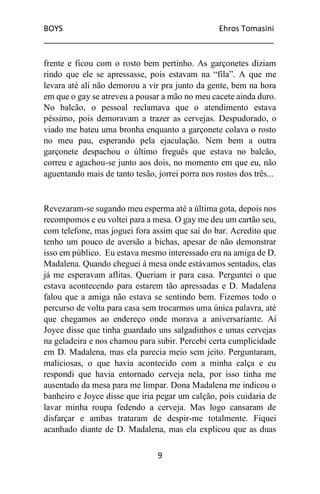 BOYS Ehros Tomasini
____________________________________________________
9
frente e ficou com o rosto bem pertinho. As garçonetes diziam
rindo que ele se apressasse, pois estavam na “fila”. A que me
levara até ali não demorou a vir pra junto da gente, bem na hora
em que o gay se atreveu a pousar a mão no meu cacete ainda duro.
No balcão, o pessoal reclamava que o atendimento estava
péssimo, pois demoravam a trazer as cervejas. Despudorado, o
viado me bateu uma bronha enquanto a garçonete colava o rosto
no meu pau, esperando pela ejaculação. Nem bem a outra
garçonete despachou o último freguês que estava no balcão,
correu e agachou-se junto aos dois, no momento em que eu, não
aguentando mais de tanto tesão, jorrei porra nos rostos dos três...
Revezaram-se sugando meu esperma até a última gota, depois nos
recompomos e eu voltei para a mesa. O gay me deu um cartão seu,
com telefone, mas joguei fora assim que saí do bar. Acredito que
tenho um pouco de aversão a bichas, apesar de não demonstrar
isso em público. Eu estava mesmo interessado era na amiga de D.
Madalena. Quando cheguei à mesa onde estávamos sentados, elas
já me esperavam aflitas. Queriam ir para casa. Perguntei o que
estava acontecendo para estarem tão apressadas e D. Madalena
falou que a amiga não estava se sentindo bem. Fizemos todo o
percurso de volta para casa sem trocarmos uma única palavra, até
que chegamos ao endereço onde morava a aniversariante. Aí
Joyce disse que tinha guardado uns salgadinhos e umas cervejas
na geladeira e nos chamou para subir. Percebi certa cumplicidade
em D. Madalena, mas ela parecia meio sem jeito. Perguntaram,
maliciosas, o que havia acontecido com a minha calça e eu
respondi que havia entornado cerveja nela, por isso tinha me
ausentado da mesa para me limpar. Dona Madalena me indicou o
banheiro e Joyce disse que iria pegar um calção, pois cuidaria de
lavar minha roupa fedendo a cerveja. Mas logo cansaram de
disfarçar e ambas trataram de despir-me totalmente. Fiquei
acanhado diante de D. Madalena, mas ela explicou que as duas
 