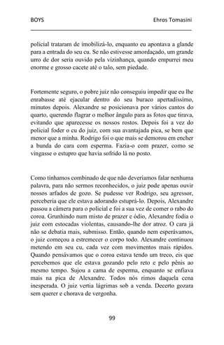 BOYS Ehros Tomasini
____________________________________________________
99
policial trataram de imobilizá-lo, enquanto eu apontava a glande
para a entrada do seu cu. Se não estivesse amordaçado, um grande
urro de dor seria ouvido pela vizinhança, quando empurrei meu
enorme e grosso cacete até o talo, sem piedade.
Fortemente seguro, o pobre juiz não conseguiu impedir que eu lhe
enrabasse até ejacular dentro do seu buraco apertadíssimo,
minutos depois. Alexandre se posicionava por vários cantos do
quarto, querendo flagrar o melhor ângulo para as fotos que tirava,
evitando que aparecesse os nossos rostos. Depois foi a vez do
policial foder o cu do juiz, com sua avantajada pica, se bem que
menor que a minha. Rodrigo foi o que mais se demorou em encher
a bunda do cara com esperma. Fazia-o com prazer, como se
vingasse o estupro que havia sofrido lá no posto.
Como tínhamos combinado de que não deveríamos falar nenhuma
palavra, para não sermos reconhecidos, o juiz pode apenas ouvir
nossos arfados de gozo. Se pudesse ver Rodrigo, seu agressor,
perceberia que ele estava adorando estuprá-lo. Depois, Alexandre
passou a câmera para o policial e foi a sua vez de comer o rabo do
coroa. Grunhindo num misto de prazer e ódio, Alexandre fodia o
juiz com estocadas violentas, causando-lhe dor atroz. O cara já
não se debatia mais, submisso. Então, quando nem esperávamos,
o juiz começou a estremecer o corpo todo. Alexandre continuou
metendo em seu cu, cada vez com movimentos mais rápidos.
Quando pensávamos que o coroa estava tendo um treco, eis que
percebemos que ele estava gozando pelo reto e pelo pênis ao
mesmo tempo. Sujou a cama de esperma, enquanto se enfiava
mais na pica de Alexandre. Todos nós rimos daquela cena
inesperada. O juiz vertia lágrimas sob a venda. Decerto gozara
sem querer e chorava de vergonha.
 