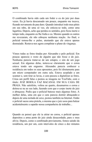 BOYS Ehros Tomasini
____________________________________________________
100
O combinado havia sido cada um foder o cu do juiz por duas
vezes. Eu já havia descansado um pouco, enquanto me tocava,
ficando novamente de pau duro. Quando introduzi todo meu pênis
em seu rabo, de uma só vez, ele esticou-se todo, como uma
lagartixa. Depois, acho que perdeu os sentidos, pois ficou inerte o
tempo todo, enquanto eu lhe fodia o cu. Mesmo quando os outros
me revezaram, ele não esboçou nenhuma reação. Ao final, o
policial tomou-lhe o pulso, atestando que ele estava apenas
desmaiado. Restava-nos agora completar o plano de vingança.
Vimos todas as fotos tiradas por Alexandre e pelo policial. Em
poucas aparecia o rosto de alguém que não fosse o do juiz.
Nenhuma parecia tratar-se de um estupro, e sim de um jogo
sexual. Em algumas delas, notava-se claramente que o coroa
estava tendo um orgasmo. Alexandre parecia conhecer a
residência em todos os seus aposentos, pois foi diretamente para
um micro computador em outra sala. Estava acoplado a um
scanner e, sem tirar as luvas, o cara passou a digitalizar as fotos.
Criou um perfil falso e postou as imagens no YouTube, com o
título: JUIZ BOIOLA FAZ BACANAL EM SUA CASA DE
PRAIA. Não satisfeito, voltou ao quarto, desamarrou o coroa e
deitou-se nu ao seu lado, fazendo com que o corpo inerte do juiz
o abraçasse. Pediu que o policial batesse mais algumas fotos. A
melhor delas, uma em que o cara parecia dormir abraçando-o
depois de uma noitada de sexo, postou também na Internet. Então
o policial sacou uma pistola, a mesma que o juiz usou para balear
acidentalmente a sapatão nossa companheira de trabalho...
Quando eu pensei que ele ia atirar no coroa, o policial apenas
depositou a arma perto do juiz ainda desacordado, para o meu
alívio. Depois, como o combinado previamente, fomos saindo da
residência, um por um, com intervalos de cinco a dez minutos
 