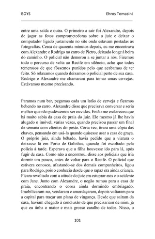BOYS Ehros Tomasini
____________________________________________________
101
entre uma saída e outra. O primeiro a sair foi Alexandre, depois
de jogar as fotos comprometedoras sobre o juiz e deixar o
computador ligado justamente no site onde estavam postadas as
fotografias. Cerca de quarenta minutos depois, eu me encontrava
com Alexandre e Rodrigo no carro de Pietro, deixado longe à beira
do caminho. O policial não demorou a se juntar a nós. Fizemos
todo o percurso de volta ao Recife em silêncio, acho que todos
temerosos de que fôssemos punidos pelo que acabamos de ter
feito. Só relaxamos quando deixamos o policial perto de sua casa.
Rodrigo e Alexandre me chamaram para tomar umas cervejas.
Estávamos mesmo precisando.
Paramos num bar, pegamos cada um latão de cerveja e ficamos
bebendo no carro. Alexandre disse que precisava conversar e seria
melhor que não pudéssemos ser ouvidos. Então me esclareceu que
há muito sabia da casa de praia do juiz. Ele mesmo já lhe havia
alugado o imóvel, várias vezes, quando precisou passar um final
de semana com clientes do posto. Certa vez, tirara uma cópia das
chaves, pensando em usá-la quando quisesse usar a casa de graça.
O próprio juiz, ainda bêbado, havia pedido que a viatura o
deixasse lá em Porto de Galinhas, quando foi escoltado pela
polícia à tarde. Esperava que a filha houvesse ido para lá, após
fugir de casa. Como não a encontrou, disse aos policiais que iria
dormir um pouco, antes de voltar para o Recife. O policial que
estivera conosco, afastando-se dos demais companheiros, ligou
para Rodrigo, pois o conhecia desde que o rapaz era ainda criança.
Ficara revoltado com a atitude do juiz em estuprar-nos e o acidente
com Jane. Junto com Alexandre, o negão rumou para a casa de
praia, encontrando o coroa ainda dormindo embriagado.
Imobilizaram-no, vendaram e amordaçaram, depois voltaram para
a capital para traçar um plano de vingança. Desde que saíram da
casa, haviam chegado à conclusão de que precisariam de mim, já
que eu tinha o maior e mais grosso caralho de todos. Nisso, o
 