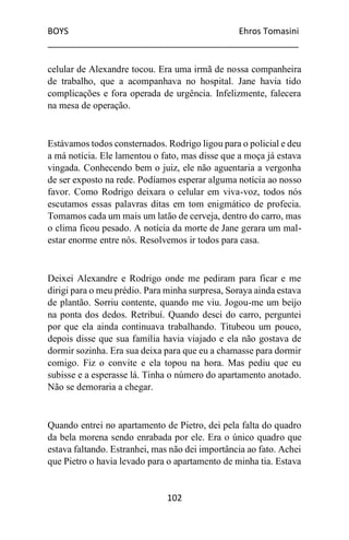 BOYS Ehros Tomasini
____________________________________________________
102
celular de Alexandre tocou. Era uma irmã de nossa companheira
de trabalho, que a acompanhava no hospital. Jane havia tido
complicações e fora operada de urgência. Infelizmente, falecera
na mesa de operação.
Estávamos todos consternados. Rodrigo ligou para o policial e deu
a má notícia. Ele lamentou o fato, mas disse que a moça já estava
vingada. Conhecendo bem o juiz, ele não aguentaria a vergonha
de ser exposto na rede. Podíamos esperar alguma notícia ao nosso
favor. Como Rodrigo deixara o celular em viva-voz, todos nós
escutamos essas palavras ditas em tom enigmático de profecia.
Tomamos cada um mais um latão de cerveja, dentro do carro, mas
o clima ficou pesado. A notícia da morte de Jane gerara um mal-
estar enorme entre nós. Resolvemos ir todos para casa.
Deixei Alexandre e Rodrigo onde me pediram para ficar e me
dirigi para o meu prédio. Para minha surpresa, Soraya ainda estava
de plantão. Sorriu contente, quando me viu. Jogou-me um beijo
na ponta dos dedos. Retribuí. Quando desci do carro, perguntei
por que ela ainda continuava trabalhando. Titubeou um pouco,
depois disse que sua família havia viajado e ela não gostava de
dormir sozinha. Era sua deixa para que eu a chamasse para dormir
comigo. Fiz o convite e ela topou na hora. Mas pediu que eu
subisse e a esperasse lá. Tinha o número do apartamento anotado.
Não se demoraria a chegar.
Quando entrei no apartamento de Pietro, dei pela falta do quadro
da bela morena sendo enrabada por ele. Era o único quadro que
estava faltando. Estranhei, mas não dei importância ao fato. Achei
que Pietro o havia levado para o apartamento de minha tia. Estava
 