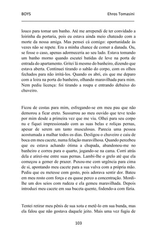 BOYS Ehros Tomasini
____________________________________________________
103
louco para tomar um banho. Até me arrependi de ter convidado a
loirinha da portaria, pois eu estava ainda meio chateado com a
morte da nossa amiga. Mas pensei cá comigo: oportunidade às
vezes não se repete. Era a minha chance de comer a danada. Ou,
se fosse o caso, apenas adormeceria ao seu lado. Estava tomando
um banho morno quando escutei batidas de leve na porta de
entrada do apartamento. Gritei lá mesmo do banheiro, dizendo que
estava aberta. Continuei tirando o sabão do corpo, com os olhos
fechados para não irritá-los. Quando os abri, eis que me deparo
com a loira na porta do banheiro, olhando maravilhada para mim.
Nem pediu licença: foi tirando a roupa e entrando debaixo do
chuveiro.
Ficou de costas para mim, esfregando-se em meu pau que não
demorou a ficar ereto. Sussurrou ao meu ouvido que teve tesão
por mim desde a primeira vez que me viu. Olhei para seu corpo
nu e fiquei impressionado com as suas belas e roliças pernas,
apesar de serem um tanto musculosas. Parecia uma pessoa
acostumada a malhar todos os dias. Desligou o chuveiro e caiu de
boca em meu cacete, numa felação maravilhosa. Quando percebeu
que eu estava achando ótima a chupada, abandonou-me no
banheiro e correu para o quarto, jogando-se na cama. Corri atrás
dela e atirei-me entre suas pernas. Lambi-lhe o grelo até que ela
começou a gemer de prazer. Puxou-me com urgência para cima
de si, apontando meu cacete para a sua vulva com a própria mão.
Pediu que eu metesse com gosto, pois adorava sentir dor. Bateu
em meu rosto com força e eu quase perco a concentração. Mordi-
lhe um dos seios com rudeza e ela gemeu maravilhada. Depois
introduzi meu cacete em sua buceta quente, fodendo-a com fúria.
Tentei retirar meu pênis de sua xota e metê-lo em sua bunda, mas
ela falou que não gostava daquele jeito. Mais uma vez fugiu de
 
