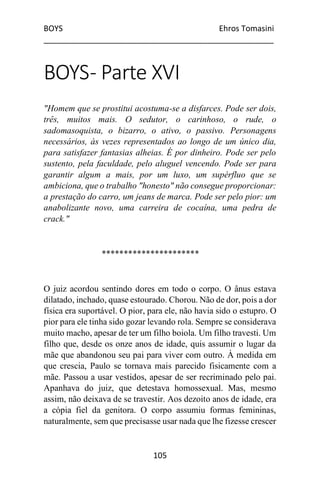 BOYS Ehros Tomasini
____________________________________________________
105
BOYS- Parte XVI
"Homem que se prostitui acostuma-se a disfarces. Pode ser dois,
três, muitos mais. O sedutor, o carinhoso, o rude, o
sadomasoquista, o bizarro, o ativo, o passivo. Personagens
necessários, às vezes representados ao longo de um único dia,
para satisfazer fantasias alheias. É por dinheiro. Pode ser pelo
sustento, pela faculdade, pelo aluguel vencendo. Pode ser para
garantir algum a mais, por um luxo, um supérfluo que se
ambiciona, que o trabalho "honesto" não consegue proporcionar:
a prestação do carro, um jeans de marca. Pode ser pelo pior: um
anabolizante novo, uma carreira de cocaína, uma pedra de
crack."
**********************
O juiz acordou sentindo dores em todo o corpo. O ânus estava
dilatado, inchado, quase estourado. Chorou. Não de dor, pois a dor
física era suportável. O pior, para ele, não havia sido o estupro. O
pior para ele tinha sido gozar levando rola. Sempre se considerava
muito macho, apesar de ter um filho boiola. Um filho travesti. Um
filho que, desde os onze anos de idade, quis assumir o lugar da
mãe que abandonou seu pai para viver com outro. À medida em
que crescia, Paulo se tornava mais parecido fisicamente com a
mãe. Passou a usar vestidos, apesar de ser recriminado pelo pai.
Apanhava do juiz, que detestava homossexual. Mas, mesmo
assim, não deixava de se travestir. Aos dezoito anos de idade, era
a cópia fiel da genitora. O corpo assumiu formas femininas,
naturalmente, sem que precisasse usar nada que lhe fizesse crescer
 