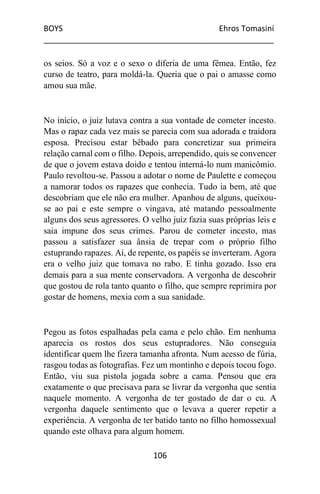BOYS Ehros Tomasini
____________________________________________________
106
os seios. Só a voz e o sexo o diferia de uma fêmea. Então, fez
curso de teatro, para moldá-la. Queria que o pai o amasse como
amou sua mãe.
No início, o juiz lutava contra a sua vontade de cometer incesto.
Mas o rapaz cada vez mais se parecia com sua adorada e traidora
esposa. Precisou estar bêbado para concretizar sua primeira
relação carnal com o filho. Depois, arrependido, quis se convencer
de que o jovem estava doido e tentou interná-lo num manicômio.
Paulo revoltou-se. Passou a adotar o nome de Paulette e começou
a namorar todos os rapazes que conhecia. Tudo ia bem, até que
descobriam que ele não era mulher. Apanhou de alguns, queixou-
se ao pai e este sempre o vingava, até matando pessoalmente
alguns dos seus agressores. O velho juiz fazia suas próprias leis e
saia impune dos seus crimes. Parou de cometer incesto, mas
passou a satisfazer sua ânsia de trepar com o próprio filho
estuprando rapazes. Aí, de repente, os papéis se inverteram. Agora
era o velho juiz que tomava no rabo. E tinha gozado. Isso era
demais para a sua mente conservadora. A vergonha de descobrir
que gostou de rola tanto quanto o filho, que sempre reprimira por
gostar de homens, mexia com a sua sanidade.
Pegou as fotos espalhadas pela cama e pelo chão. Em nenhuma
aparecia os rostos dos seus estupradores. Não conseguia
identificar quem lhe fizera tamanha afronta. Num acesso de fúria,
rasgou todas as fotografias. Fez um montinho e depois tocou fogo.
Então, viu sua pistola jogada sobre a cama. Pensou que era
exatamente o que precisava para se livrar da vergonha que sentia
naquele momento. A vergonha de ter gostado de dar o cu. A
vergonha daquele sentimento que o levava a querer repetir a
experiência. A vergonha de ter batido tanto no filho homossexual
quando este olhava para algum homem.
 