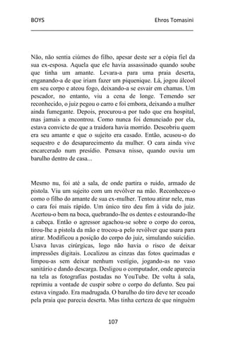 BOYS Ehros Tomasini
____________________________________________________
107
Não, não sentia ciúmes do filho, apesar deste ser a cópia fiel da
sua ex-esposa. Aquela que ele havia assassinado quando soube
que tinha um amante. Levara-a para uma praia deserta,
enganando-a de que iriam fazer um piquenique. Lá, jogou álcool
em seu corpo e ateou fogo, deixando-a se esvair em chamas. Um
pescador, no entanto, viu a cena de longe. Temendo ser
reconhecido, o juiz pegou o carro e foi embora, deixando a mulher
ainda fumegante. Depois, procurou-a por tudo que era hospital,
mas jamais a encontrou. Como nunca foi denunciado por ela,
estava convicto de que a traidora havia morrido. Descobriu quem
era seu amante e que o sujeito era casado. Então, acusou-o do
sequestro e do desaparecimento da mulher. O cara ainda vive
encarcerado num presídio. Pensava nisso, quando ouviu um
barulho dentro de casa...
Mesmo nu, foi até a sala, de onde partira o ruido, armado de
pistola. Viu um sujeito com um revólver na mão. Reconheceu-o
como o filho do amante de sua ex-mulher. Tentou atirar nele, mas
o cara foi mais rápido. Um único tiro deu fim à vida do juiz.
Acertou-o bem na boca, quebrando-lhe os dentes e estourando-lhe
a cabeça. Então o agressor agachou-se sobre o corpo do coroa,
tirou-lhe a pistola da mão e trocou-a pelo revólver que usara para
atirar. Modificou a posição do corpo do juiz, simulando suicídio.
Usava luvas cirúrgicas, logo não havia o risco de deixar
impressões digitais. Localizou as cinzas das fotos queimadas e
limpou-as sem deixar nenhum vestígio, jogando-as no vaso
sanitário e dando descarga. Desligou o computador, onde aparecia
na tela as fotografias postadas no YouTube. De volta à sala,
reprimiu a vontade de cuspir sobre o corpo do defunto. Seu pai
estava vingado. Era madrugada. O barulho do tiro deve ter ecoado
pela praia que parecia deserta. Mas tinha certeza de que ninguém
 
