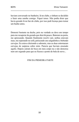 BOYS Ehros Tomasini
____________________________________________________
10
haviam conversado no banheiro, lá no clube, e tinham se decidido
a fazer uma suruba comigo. Fiquei tenso. Não podia dizer que
havia gozado lá no bar do clube, por isso pedi licença para tomar
um banho antes.
Demorei bastante na ducha, pois na verdade eu dava um tempo
para me recuperar da gozada que dera há pouco. Bateram na porta,
me apressando. Quando finalmente resolvi sair, ambas estavam
nuas, me esperando no sofá, petiscando uns salgadinhos e bebendo
cervejas. Eu estava cheirando a sabonete, mas as duas entornaram
cervejas de surpresa sobre mim. Parecia que haviam ensaiado
aquilo. Depois caíram de boca em meu corpo nu e não demorou
nem um segundo para que eu ficasse a ponto de bala de novo...
FIM DA PRIMEIRA PARTE
 