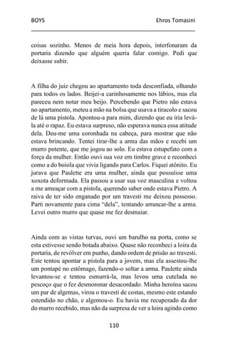 BOYS Ehros Tomasini
____________________________________________________
110
coisas sozinho. Menos de meia hora depois, interfonaram da
portaria dizendo que alguém queria falar comigo. Pedi que
deixasse subir.
A filha do juiz chegou ao apartamento toda desconfiada, olhando
para todos os lados. Beijei-a carinhosamente nos lábios, mas ela
pareceu nem notar meu beijo. Percebendo que Pietro não estava
no apartamento, meteu a mão na bolsa que usava a tiracolo e sacou
de lá uma pistola. Apontou-a para mim, dizendo que eu iria levá-
la até o rapaz. Eu estava surpreso, não esperava nunca essa atitude
dela. Deu-me uma coronhada na cabeça, para mostrar que não
estava brincando. Tentei tirar-lhe a arma das mãos e recebi um
murro potente, que me jogou ao solo. Eu estava estupefato com a
força da mulher. Então ouvi sua voz em timbre grave e reconheci
como a do boiola que vivia ligando para Carlos. Fiquei atônito. Eu
jurava que Paulette era uma mulher, ainda que possuísse uma
xoxota deformada. Ela passou a usar sua voz masculina e voltou
a me ameaçar com a pistola, querendo saber onde estava Pietro. A
raiva de ter sido enganado por um travesti me deixou possesso.
Parti novamente para cima “dela”, tentando arrancar-lhe a arma.
Levei outro murro que quase me fez desmaiar.
Ainda com as vistas turvas, ouvi um barulho na porta, como se
esta estivesse sendo botada abaixo. Quase não reconheci a loira da
portaria, de revólver em punho, dando ordem de prisão ao travesti.
Este tentou apontar a pistola para a jovem, mas ela assestou-lhe
um pontapé no estômago, fazendo-o soltar a arma. Paulette ainda
levantou-se e tentou esmurrá-la, mas levou uma cutelada no
pescoço que o fez desmoronar desacordado. Minha heroína sacou
um par de algemas, virou o travesti de costas, mesmo este estando
estendido no chão, e algemou-o. Eu havia me recuperado da dor
do murro recebido, mas não da surpresa de ver a loira agindo como
 