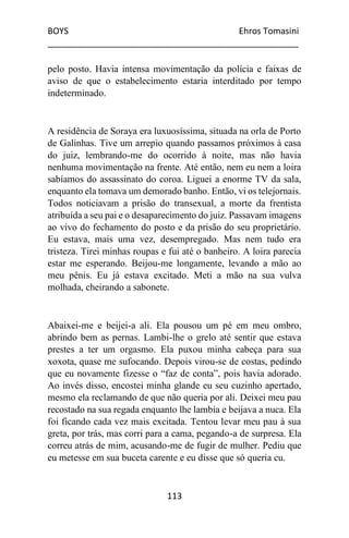 BOYS Ehros Tomasini
____________________________________________________
113
pelo posto. Havia intensa movimentação da polícia e faixas de
aviso de que o estabelecimento estaria interditado por tempo
indeterminado.
A residência de Soraya era luxuosíssima, situada na orla de Porto
de Galinhas. Tive um arrepio quando passamos próximos à casa
do juiz, lembrando-me do ocorrido à noite, mas não havia
nenhuma movimentação na frente. Até então, nem eu nem a loira
sabíamos do assassinato do coroa. Liguei a enorme TV da sala,
enquanto ela tomava um demorado banho. Então, vi os telejornais.
Todos noticiavam a prisão do transexual, a morte da frentista
atribuída a seu pai e o desaparecimento do juiz. Passavam imagens
ao vivo do fechamento do posto e da prisão do seu proprietário.
Eu estava, mais uma vez, desempregado. Mas nem tudo era
tristeza. Tirei minhas roupas e fui até o banheiro. A loira parecia
estar me esperando. Beijou-me longamente, levando a mão ao
meu pênis. Eu já estava excitado. Meti a mão na sua vulva
molhada, cheirando a sabonete.
Abaixei-me e beijei-a ali. Ela pousou um pé em meu ombro,
abrindo bem as pernas. Lambi-lhe o grelo até sentir que estava
prestes a ter um orgasmo. Ela puxou minha cabeça para sua
xoxota, quase me sufocando. Depois virou-se de costas, pedindo
que eu novamente fizesse o “faz de conta”, pois havia adorado.
Ao invés disso, encostei minha glande eu seu cuzinho apertado,
mesmo ela reclamando de que não queria por ali. Deixei meu pau
recostado na sua regada enquanto lhe lambia e beijava a nuca. Ela
foi ficando cada vez mais excitada. Tentou levar meu pau à sua
greta, por trás, mas corri para a cama, pegando-a de surpresa. Ela
correu atrás de mim, acusando-me de fugir de mulher. Pediu que
eu metesse em sua buceta carente e eu disse que só queria cu.
 