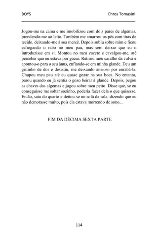 BOYS Ehros Tomasini
____________________________________________________
114
Jogou-me na cama e me imobilizou com dois pares de algemas,
prendendo-me ao leito. Também me amarrou os pés com tiras de
tecido, deixando-me à sua mercê. Depois subiu sobre mim e ficou
esfregando o rabo no meu pau, mas sem deixar que eu o
introduzisse em si. Montou no meu cacete e cavalgou-me, até
perceber que eu estava por gozar. Retirou meu caralho da vulva e
apontou-o para o seu ânus, enfiando-se em minha glande. Deu um
gritinho de dor e desistiu, me deixando ansioso por enrabá-la.
Chupou meu pau até eu quase gozar na sua boca. No entanto,
parou quando eu já sentia o gozo beirar à glande. Depois, pegou
as chaves das algemas e jogou sobre meu peito. Disse que, se eu
conseguisse me soltar sozinho, poderia fazer dela o que quisesse.
Então, saiu do quarto e deitou-se no sofá da sala, dizendo que eu
não demorasse muito, pois ela estava morrendo de sono...
FIM DA DÉCIMA SEXTA PARTE
 