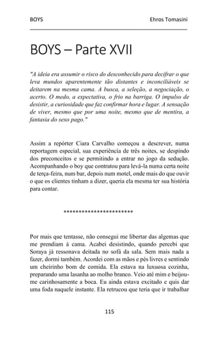 BOYS Ehros Tomasini
____________________________________________________
115
BOYS – Parte XVII
"A ideia era assumir o risco do desconhecido para decifrar o que
leva mundos aparentemente tão distantes e inconciliáveis se
deitarem na mesma cama. A busca, a seleção, a negociação, o
acerto. O medo, a expectativa, o frio na barriga. O impulso de
desistir, a curiosidade que faz confirmar hora e lugar. A sensação
de viver, mesmo que por uma noite, mesmo que de mentira, a
fantasia do sexo pago."
Assim a repórter Ciara Carvalho começou a descrever, numa
reportagem especial, sua experiência de três noites, se despindo
dos preconceitos e se permitindo a entrar no jogo da sedução.
Acompanhando o boy que contratou para levá-la numa certa noite
de terça-feira, num bar, depois num motel, onde mais do que ouvir
o que os clientes tinham a dizer, queria ela mesma ter sua história
para contar.
***********************
Por mais que tentasse, não consegui me libertar das algemas que
me prendiam à cama. Acabei desistindo, quando percebi que
Soraya já ressonava deitada no sofá da sala. Sem mais nada a
fazer, dormi também. Acordei com as mãos e pés livres e sentindo
um cheirinho bom de comida. Ela estava na luxuosa cozinha,
preparando uma lasanha ao molho branco. Veio até mim e beijou-
me carinhosamente a boca. Eu ainda estava excitado e quis dar
uma foda naquele instante. Ela retrucou que teria que ir trabalhar
 