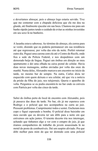 BOYS Ehros Tomasini
____________________________________________________
116
e deveríamos almoçar, pois o almoço logo estaria servido. Tive
que me contentar com a chupada deliciosa que ela me deu na
glande, até finalmente ejacular em sua boca. Chamou-me para um
banho rápido juntos tendo o cuidado de evitar as minhas investidas
em seu sexo lá no banheiro.
A lasanha estava saborosa. Ao término do almoço, ela correu para
se vestir, dizendo que eu poderia permanecer em sua residência
até que regressasse, por volta das oito da noite. Preferi retornar
outro dia. Peguei uma carona com ela até o Centro do Recife, onde
fica a sede da Polícia Federal, e nos despedimos com um
demorado beijo de língua. Peguei um ônibus em direção ao meu
apartamento e dei uma olhada na caixa postal do celular. Havia
duas novas mensagens, ambas enviadas por volta das onze da
manhã. Numa delas, Alexandre marcava um encontro no início da
tarde, no mesmo bar de sempre. Na outra, Carlos dizia ter
esquecido com quem deixara o seu celular, até que viu a notícia
da prisão da filha do juiz, nos telejornais. Queria o aparelho de
volta. Perguntou se eu podia encontrá-lo no bar onde eu estivera
com Patrícia por volta das cinco da tarde.
Saltei do ônibus perto do local de encontro com Alexandre, pois
já passava das duas da tarde. No bar, ele já me esperava com
Rodrigo e o policial que nos acompanhou na curra ao juiz.
Pressenti problemas. Cumprimentei todos e sentei. Encheram meu
copo e fiquei esperando a bomba. O policial disse baixinho em
meu ouvido que eu deveria ter um álibi para a noite em que
estivemos em ação juntos. O tenente decerto iria nos interrogar,
achando que tínhamos algo a ver com o estupro do juiz, já que
éramos companheiros de trabalho da jovem assassinada lá no
motel do posto de combustíveis. Dei um suspiro aliviado. Pra que
álibi melhor para mim do que ter dormido com uma policial
 