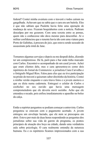 BOYS Ehros Tomasini
____________________________________________________
117
federal? Contei minha aventura com o travesti e todos caíram na
gargalhada. Achavam que eu sabia que o cara era um baitola. Eles
é que não sabiam que Paulette havia feito uma operação de
mudança de sexo. Ficaram boquiabertos com a notícia. Pediram
desculpas por me gozarem. Com uma xoxota entre as pernas,
quem não a conhecesse não dava mesmo para desconfiar. Aí o
militar confidenciou que o tenente havia ido com uma viatura para
Porto de Galinhas, à procura do juiz, que estava sendo acusado de
assassinato pela irmã de Jane.
Tomamos algumas cervejas e depois eu me despedi deles, dizendo
ter um compromisso. De lá, parti para o bar onde tinha marcado
com Carlos. Encontrei-o acompanhado de um casal jovem. Achei
que eram clientes dele, mas o cara apresentou-os como dois
repórteres do Jornal do Commercio: a jornalista Ciara Carvalho e
o fotógrafo Miguel Rios. Falou para eles que eu tive participação
na prisão do travesti e quiseram saber direitinho da história. Contei
a minha versão enquanto o cara tirava fotos e a jovem anotava o
que eu dizia numa caderneta. Entreguei o celular de Carlos e
cochichei no seu ouvido que havia uma mensagem
comprometedora que ele deveria ouvir sozinho. Acho que ele
entendeu o recado, pois enfiou imediatamente o aparelho no bolso
da calça.
Então a repórter perguntou se podiam começar a entrevista. Carlos
perguntou se estavam com o pagamento acertado. A jovem
entregou um envelope lacrado, que ele nem se preocupou em
abrir. Esteve por mais de duas horas respondendo as perguntas dos
jornalistas sobre sua vida de garoto de programa, os pontos
principais de atuação dos boys na cidade, dando uma verdadeira
aula sobre psicologia. O cara realmente entendia da natureza
humana. Eu e os repórteres ficamos impressionados com a sua
 