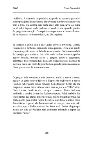 BOYS Ehros Tomasini
____________________________________________________
118
sapiência. A memória do pendrive acoplado ao pequeno gravador
usado pela jornalista acabou e ela teve que marcar outra entrevista
com o boy. Ele cobrou um cachê mais alto para levá-los numa
turnê pelos lugares onde podiam ver os diversos tipos de garotos
de programa em ação. Os repórteres toparam o acordo e ficaram
de se encontrar no mesmo local, no dia seguinte.
Só quando a dupla saiu é que Carlos abriu o envelope. Contou
finalmente o dinheiro, separando uma quantia. Disse que aquilo
era para a gente torrar de bebida naquela noite. Pediu uma rodada
de cervejas para todos no bar. Não havia muitas mesas ocupadas
àquele horário, mesmo assim o garçom pediu o pagamento
adiantado. Ele colocou duas notas de cinquenta reais na mão do
sujeito e pediu um prato de picanha bem grande para a nossa mesa.
Disse para o cara ficar com o troco.
O garçom saiu contente e não demorou muito a servir o nosso
pedido. A carne estava deliciosa. Depois de enchermos a pança,
ficamos bebericando umas cervejas bem devagar. Então ele me
perguntou como havia sido o lance com o juiz e a “filha” dele.
Contei tudo, desde o dia em que encontrei Pietro baleado,
omitindo o detalhe de ter-lhe fodido a esposa. Falei também dos
telefonemas que atendi em seu celular, onde o travesti cobrava sua
participação para matar Pietro. Ele disse que desde o início havia
denunciado o plano do homossexual ao amigo, mas este não
acreditou que a bicha pudesse lhe fazer mal. Então, fingiu que
estava do lado de Paulette para continuar avisando o rapaz das
intenções “dela”.
 