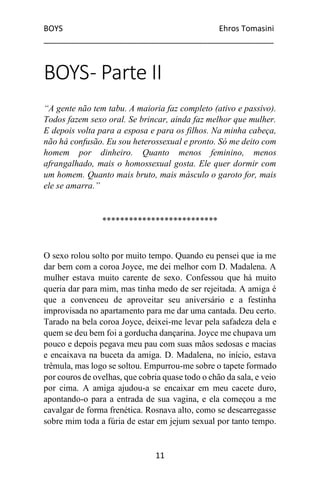 BOYS Ehros Tomasini
____________________________________________________
11
BOYS- Parte II
“A gente não tem tabu. A maioria faz completo (ativo e passivo).
Todos fazem sexo oral. Se brincar, ainda faz melhor que mulher.
E depois volta para a esposa e para os filhos. Na minha cabeça,
não há confusão. Eu sou heterossexual e pronto. Só me deito com
homem por dinheiro. Quanto menos feminino, menos
afrangalhado, mais o homossexual gosta. Ele quer dormir com
um homem. Quanto mais bruto, mais másculo o garoto for, mais
ele se amarra.”
**************************
O sexo rolou solto por muito tempo. Quando eu pensei que ia me
dar bem com a coroa Joyce, me dei melhor com D. Madalena. A
mulher estava muito carente de sexo. Confessou que há muito
queria dar para mim, mas tinha medo de ser rejeitada. A amiga é
que a convenceu de aproveitar seu aniversário e a festinha
improvisada no apartamento para me dar uma cantada. Deu certo.
Tarado na bela coroa Joyce, deixei-me levar pela safadeza dela e
quem se deu bem foi a gorducha dançarina. Joyce me chupava um
pouco e depois pegava meu pau com suas mãos sedosas e macias
e encaixava na buceta da amiga. D. Madalena, no início, estava
trêmula, mas logo se soltou. Empurrou-me sobre o tapete formado
por couros de ovelhas, que cobria quase todo o chão da sala, e veio
por cima. A amiga ajudou-a se encaixar em meu cacete duro,
apontando-o para a entrada de sua vagina, e ela começou a me
cavalgar de forma frenética. Rosnava alto, como se descarregasse
sobre mim toda a fúria de estar em jejum sexual por tanto tempo.
 