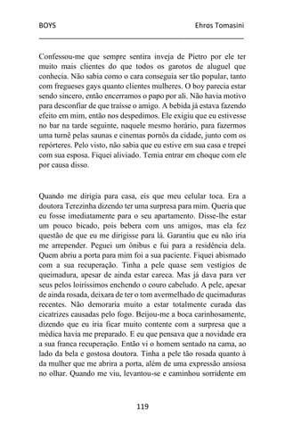 BOYS Ehros Tomasini
____________________________________________________
119
Confessou-me que sempre sentira inveja de Pietro por ele ter
muito mais clientes do que todos os garotos de aluguel que
conhecia. Não sabia como o cara conseguia ser tão popular, tanto
com fregueses gays quanto clientes mulheres. O boy parecia estar
sendo sincero, então encerramos o papo por ali. Não havia motivo
para desconfiar de que traísse o amigo. A bebida já estava fazendo
efeito em mim, então nos despedimos. Ele exigiu que eu estivesse
no bar na tarde seguinte, naquele mesmo horário, para fazermos
uma turnê pelas saunas e cinemas pornôs da cidade, junto com os
repórteres. Pelo visto, não sabia que eu estive em sua casa e trepei
com sua esposa. Fiquei aliviado. Temia entrar em choque com ele
por causa disso.
Quando me dirigia para casa, eis que meu celular toca. Era a
doutora Terezinha dizendo ter uma surpresa para mim. Queria que
eu fosse imediatamente para o seu apartamento. Disse-lhe estar
um pouco bicado, pois bebera com uns amigos, mas ela fez
questão de que eu me dirigisse para lá. Garantiu que eu não iria
me arrepender. Peguei um ônibus e fui para a residência dela.
Quem abriu a porta para mim foi a sua paciente. Fiquei abismado
com a sua recuperação. Tinha a pele quase sem vestígios de
queimadura, apesar de ainda estar careca. Mas já dava para ver
seus pelos loiríssimos enchendo o couro cabeludo. A pele, apesar
de ainda rosada, deixara de ter o tom avermelhado de queimaduras
recentes. Não demoraria muito a estar totalmente curada das
cicatrizes causadas pelo fogo. Beijou-me a boca carinhosamente,
dizendo que eu iria ficar muito contente com a surpresa que a
médica havia me preparado. E eu que pensava que a novidade era
a sua franca recuperação. Então vi o homem sentado na cama, ao
lado da bela e gostosa doutora. Tinha a pele tão rosada quanto à
da mulher que me abrira a porta, além de uma expressão ansiosa
no olhar. Quando me viu, levantou-se e caminhou sorridente em
 