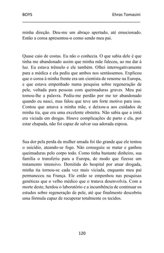 BOYS Ehros Tomasini
____________________________________________________
120
minha direção. Deu-me um abraço apertado, até emocionado.
Então a coroa apresentou-o como sendo meu pai.
Quase caio de costas. Eu não o conhecia. O que sabia dele é que
tinha me abandonado assim que minha mãe faleceu, ao me dar à
luz. Eu estava trêmulo e ele também. Olhei interrogativamente
para a médica e ela pediu que ambos nos sentássemos. Explicou
que o coroa à minha frente era um cientista de renome na Europa,
e que estava empenhado numa pesquisa sobre regeneração de
pele, voltada para pessoas com queimaduras graves. Meu pai
tomou-lhe a palavra. Pediu-me perdão por me ter abandonado
quando eu nasci, mas falou que teve um forte motivo para isso.
Contou que amava a minha mãe, e deixou-a aos cuidados de
minha tia, que era uma excelente obstetra. Não sabia que a irmã
era viciada em drogas. Houve complicações de parto e ela, por
estar chapada, não foi capaz de salvar sua adorada esposa.
Sua dor pela perda da mulher amada foi tão grande que ele tentou
o suicídio, ateando-se fogo. Não conseguiu se matar e ganhou
queimaduras pelo corpo todo. Como tinha bastante dinheiro, sua
família o transferiu para a Europa, de modo que fizesse um
tratamento intensivo. Demitida do hospital por atuar drogada,
minha tia tornou-se cada vez mais viciada, enquanto meu pai
permaneceu na França. Ele então se empenhou nas pesquisas
genéticas que o velho médico que o tratava desenvolvia. Com a
morte deste, herdou o laboratório e a incumbência de continuar os
estudos sobre regeneração de pele, até que finalmente descobriu
uma fórmula capaz de recuperar totalmente os tecidos.
 