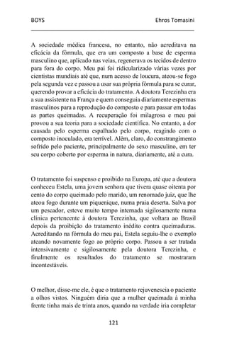BOYS Ehros Tomasini
____________________________________________________
121
A sociedade médica francesa, no entanto, não acreditava na
eficácia da fórmula, que era um composto a base de esperma
masculino que, aplicado nas veias, regenerava os tecidos de dentro
para fora do corpo. Meu pai foi ridicularizado várias vezes por
cientistas mundiais até que, num acesso de loucura, ateou-se fogo
pela segunda vez e passou a usar sua própria fórmula para se curar,
querendo provar a eficácia do tratamento. A doutora Terezinha era
a sua assistente na França e quem conseguia diariamente espermas
masculinos para a reprodução do composto e para passar em todas
as partes queimadas. A recuperação foi milagrosa e meu pai
provou a sua teoria para a sociedade científica. No entanto, a dor
causada pelo esperma espalhado pelo corpo, reagindo com o
composto inoculado, era terrível. Além, claro, do constrangimento
sofrido pelo paciente, principalmente do sexo masculino, em ter
seu corpo coberto por esperma in natura, diariamente, até a cura.
O tratamento foi suspenso e proibido na Europa, até que a doutora
conheceu Estela, uma jovem senhora que tivera quase oitenta por
cento do corpo queimado pelo marido, um renomado juiz, que lhe
ateou fogo durante um piquenique, numa praia deserta. Salva por
um pescador, esteve muito tempo internada sigilosamente numa
clínica pertencente à doutora Terezinha, que voltara ao Brasil
depois da proibição do tratamento inédito contra queimaduras.
Acreditando na fórmula do meu pai, Estela seguiu-lhe o exemplo
ateando novamente fogo ao próprio corpo. Passou a ser tratada
intensivamente e sigilosamente pela doutora Terezinha, e
finalmente os resultados do tratamento se mostraram
incontestáveis.
O melhor, disse-me ele, é que o tratamento rejuvenescia o paciente
a olhos vistos. Ninguém diria que a mulher queimada à minha
frente tinha mais de trinta anos, quando na verdade iria completar
 