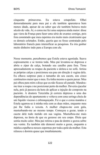 BOYS Ehros Tomasini
____________________________________________________
122
cinquenta primaveras. Eu estava estupefato. Olhei
demoradamente para meu pai e ele também aparentava bem
menos idade, apesar de eu saber que ele também beirava meio
século de vida. Aí, o coroa me fez uma surpresa ainda maior: disse
que viera da França para fazer uma série de exames comigo, pois
fora constatado que meu esperma era muito mais cicatrizante que
os demais coletados. Então, queria que eu fosse contratado pelo
laboratório francês para intensificar as pesquisas. Eu iria ganhar
muito dinheiro indo para a Europa com ele.
Nesse momento, percebemos que Estela estava agoniada. Suava
copiosamente e se tremia toda. Meu pai levantou-se depressa e
abriu o zíper da calça, botando seu caralho para fora. Tirou
apressadamente as roupas da paciente e deitou-a no sofá. Arriou
as próprias calças e posicionou seu pau em direção à vagina dela.
Eu olhava surpreso para o tamanho do seu cacete, uns cinco
centímetros maior que o meu. Eu tinha mesmo a quem puxar. Meu
pai olhou para mim e disse que eu não ficasse ali parado. Mandou-
me tirar a roupa e me posicionar perto da mulher. Deveria ejacular
nela, pois já passava da hora de aplicar a injeção do composto na
paciente. A doutora Terezinha já correra depressa a uma das
dependências do apartamento e voltava com uma seringa cheia de
um líquido viscoso e esbranquiçado. Fiz o que o coroa mandou e
Estela agarrou-se à minha rola com as duas mãos, enquanto meu
pai lhe fodia a xoxota. A mulher chupou-me com gula,
masturbando-me ao mesmo tempo. Começou a gozar, tendo o
cacete dele todo metido em sua vagina. Masturbou-me mais
depressa, na ânsia de que eu gozasse em seu corpo. Dizia que
sentia muito calor. Meu pai retirou o pau de dentro e gozou sobre
seu ventre. Eu também não demorei muito a gozar, enquanto a
médica espalhava nossos espermas por toda a pele da mulher. Esta
relaxou e dormiu quase que imediatamente.
 