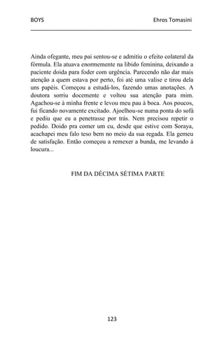 BOYS Ehros Tomasini
____________________________________________________
123
Ainda ofegante, meu pai sentou-se e admitiu o efeito colateral da
fórmula. Ela atuava enormemente na libido feminina, deixando a
paciente doida para foder com urgência. Parecendo não dar mais
atenção a quem estava por perto, foi até uma valise e tirou dela
uns papéis. Começou a estudá-los, fazendo umas anotações. A
doutora sorriu docemente e voltou sua atenção para mim.
Agachou-se à minha frente e levou meu pau à boca. Aos poucos,
fui ficando novamente excitado. Ajoelhou-se numa ponta do sofá
e pediu que eu a penetrasse por trás. Nem precisou repetir o
pedido. Doido pra comer um cu, desde que estive com Soraya,
acachapei meu falo teso bem no meio da sua regada. Ela gemeu
de satisfação. Então começou a remexer a bunda, me levando á
loucura...
FIM DA DÉCIMA SÉTIMA PARTE
 