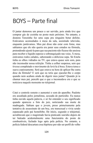 BOYS Ehros Tomasini
____________________________________________________
124
BOYS – Parte final
O jantar demorou um pouco a ser servido, pois ainda tive que
comprar gás de cozinha no posto mais próximo. No entanto, a
doutora Terezinha fez uma sopa pra ninguém botar defeito.
Estávamos acomodados à mesa da sala, assistindo televisão,
enquanto jantávamos. Meu pai disse não estar com fome, mas
sabíamos que ele não queria era parar seus estudos na fórmula,
pretendendo ajustá-la para que sua paciente não ficasse tão ansiosa
para receber o líquido espesso e esbranquiçado nas veias. À mesa,
estávamos todos calados, saboreando a deliciosa sopa. Só Estela
tinha os olhos vidrados na TV, que estava quase sem som, para
não incomodar nossa refeição. Tinha a colher suspensa, sem que
tivesse completado o movimento de levá-la à boca. Estava tensa e
suava copiosamente. Será que estava na hora de aplicar-lhe outra
dose da fórmula? E será que eu teria que ejacular-lhe o corpo
quando nem acabara ainda de digerir meu jantar? Quando já ia
chamar meu pai, percebi que o que a incomodava era o que se
noticiava naquele momento no telejornal.
Catei o controle remoto e aumentei o som do aparelho. Paulette
era assediada pelos jornalistas, acusada de parricídio. Eu nunca
tinha ouvido aquela palavra, e só fui entender o seu significado
quando apareceu a foto do juiz, noticiando sua morte de
madrugada. Sabiam que o jovem, preso primeiramente pela
tentativa de assassinato de um boy, era transexual e vivia sendo
espancado pelo pai homófobo. De início, segundo o telejornal,
acreditavam que o magistrado havia praticado suicídio depois de
ter baleado acidentalmente uma funcionária do posto de
combustíveis, fechado logo após pela polícia. No entanto, a
polícia federal descartara essa hipótese por não ser perfil do velho
 