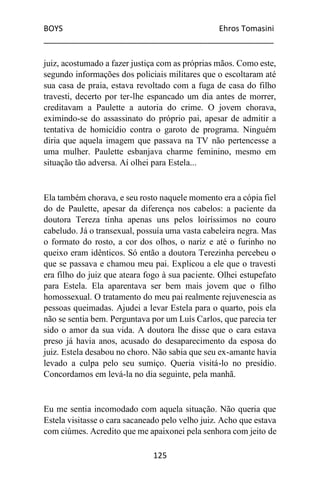 BOYS Ehros Tomasini
____________________________________________________
125
juiz, acostumado a fazer justiça com as próprias mãos. Como este,
segundo informações dos policiais militares que o escoltaram até
sua casa de praia, estava revoltado com a fuga de casa do filho
travesti, decerto por ter-lhe espancado um dia antes de morrer,
creditavam a Paulette a autoria do crime. O jovem chorava,
eximindo-se do assassinato do próprio pai, apesar de admitir a
tentativa de homicídio contra o garoto de programa. Ninguém
diria que aquela imagem que passava na TV não pertencesse a
uma mulher. Paulette esbanjava charme feminino, mesmo em
situação tão adversa. Aí olhei para Estela...
Ela também chorava, e seu rosto naquele momento era a cópia fiel
do de Paulette, apesar da diferença nos cabelos: a paciente da
doutora Tereza tinha apenas uns pelos loiríssimos no couro
cabeludo. Já o transexual, possuía uma vasta cabeleira negra. Mas
o formato do rosto, a cor dos olhos, o nariz e até o furinho no
queixo eram idênticos. Só então a doutora Terezinha percebeu o
que se passava e chamou meu pai. Explicou a ele que o travesti
era filho do juiz que ateara fogo à sua paciente. Olhei estupefato
para Estela. Ela aparentava ser bem mais jovem que o filho
homossexual. O tratamento do meu pai realmente rejuvenescia as
pessoas queimadas. Ajudei a levar Estela para o quarto, pois ela
não se sentia bem. Perguntava por um Luís Carlos, que parecia ter
sido o amor da sua vida. A doutora lhe disse que o cara estava
preso já havia anos, acusado do desaparecimento da esposa do
juiz. Estela desabou no choro. Não sabia que seu ex-amante havia
levado a culpa pelo seu sumiço. Queria visitá-lo no presídio.
Concordamos em levá-la no dia seguinte, pela manhã.
Eu me sentia incomodado com aquela situação. Não queria que
Estela visitasse o cara sacaneado pelo velho juiz. Acho que estava
com ciúmes. Acredito que me apaixonei pela senhora com jeito de
 