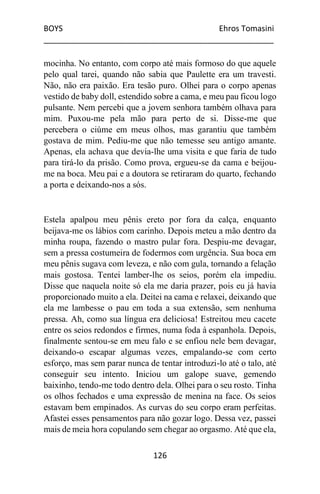 BOYS Ehros Tomasini
____________________________________________________
126
mocinha. No entanto, com corpo até mais formoso do que aquele
pelo qual tarei, quando não sabia que Paulette era um travesti.
Não, não era paixão. Era tesão puro. Olhei para o corpo apenas
vestido de baby doll, estendido sobre a cama, e meu pau ficou logo
pulsante. Nem percebi que a jovem senhora também olhava para
mim. Puxou-me pela mão para perto de si. Disse-me que
percebera o ciúme em meus olhos, mas garantiu que também
gostava de mim. Pediu-me que não temesse seu antigo amante.
Apenas, ela achava que devia-lhe uma visita e que faria de tudo
para tirá-lo da prisão. Como prova, ergueu-se da cama e beijou-
me na boca. Meu pai e a doutora se retiraram do quarto, fechando
a porta e deixando-nos a sós.
Estela apalpou meu pênis ereto por fora da calça, enquanto
beijava-me os lábios com carinho. Depois meteu a mão dentro da
minha roupa, fazendo o mastro pular fora. Despiu-me devagar,
sem a pressa costumeira de fodermos com urgência. Sua boca em
meu pênis sugava com leveza, e não com gula, tornando a felação
mais gostosa. Tentei lamber-lhe os seios, porém ela impediu.
Disse que naquela noite só ela me daria prazer, pois eu já havia
proporcionado muito a ela. Deitei na cama e relaxei, deixando que
ela me lambesse o pau em toda a sua extensão, sem nenhuma
pressa. Ah, como sua língua era deliciosa! Estreitou meu cacete
entre os seios redondos e firmes, numa foda à espanhola. Depois,
finalmente sentou-se em meu falo e se enfiou nele bem devagar,
deixando-o escapar algumas vezes, empalando-se com certo
esforço, mas sem parar nunca de tentar introduzi-lo até o talo, até
conseguir seu intento. Iniciou um galope suave, gemendo
baixinho, tendo-me todo dentro dela. Olhei para o seu rosto. Tinha
os olhos fechados e uma expressão de menina na face. Os seios
estavam bem empinados. As curvas do seu corpo eram perfeitas.
Afastei esses pensamentos para não gozar logo. Dessa vez, passei
mais de meia hora copulando sem chegar ao orgasmo. Até que ela,
 