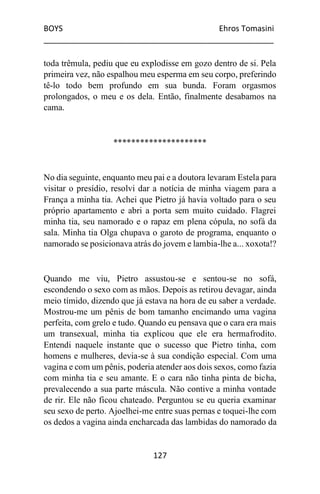 BOYS Ehros Tomasini
____________________________________________________
127
toda trêmula, pediu que eu explodisse em gozo dentro de si. Pela
primeira vez, não espalhou meu esperma em seu corpo, preferindo
tê-lo todo bem profundo em sua bunda. Foram orgasmos
prolongados, o meu e os dela. Então, finalmente desabamos na
cama.
*********************
No dia seguinte, enquanto meu pai e a doutora levaram Estela para
visitar o presídio, resolvi dar a notícia de minha viagem para a
França a minha tia. Achei que Pietro já havia voltado para o seu
próprio apartamento e abri a porta sem muito cuidado. Flagrei
minha tia, seu namorado e o rapaz em plena cópula, no sofá da
sala. Minha tia Olga chupava o garoto de programa, enquanto o
namorado se posicionava atrás do jovem e lambia-lhe a... xoxota!?
Quando me viu, Pietro assustou-se e sentou-se no sofá,
escondendo o sexo com as mãos. Depois as retirou devagar, ainda
meio tímido, dizendo que já estava na hora de eu saber a verdade.
Mostrou-me um pênis de bom tamanho encimando uma vagina
perfeita, com grelo e tudo. Quando eu pensava que o cara era mais
um transexual, minha tia explicou que ele era hermafrodito.
Entendi naquele instante que o sucesso que Pietro tinha, com
homens e mulheres, devia-se à sua condição especial. Com uma
vagina e com um pênis, poderia atender aos dois sexos, como fazia
com minha tia e seu amante. E o cara não tinha pinta de bicha,
prevalecendo a sua parte máscula. Não contive a minha vontade
de rir. Ele não ficou chateado. Perguntou se eu queria examinar
seu sexo de perto. Ajoelhei-me entre suas pernas e toquei-lhe com
os dedos a vagina ainda encharcada das lambidas do namorado da
 