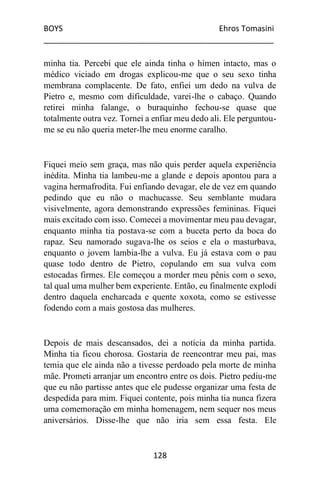 BOYS Ehros Tomasini
____________________________________________________
128
minha tia. Percebi que ele ainda tinha o hímen intacto, mas o
médico viciado em drogas explicou-me que o seu sexo tinha
membrana complacente. De fato, enfiei um dedo na vulva de
Pietro e, mesmo com dificuldade, varei-lhe o cabaço. Quando
retirei minha falange, o buraquinho fechou-se quase que
totalmente outra vez. Tornei a enfiar meu dedo ali. Ele perguntou-
me se eu não queria meter-lhe meu enorme caralho.
Fiquei meio sem graça, mas não quis perder aquela experiência
inédita. Minha tia lambeu-me a glande e depois apontou para a
vagina hermafrodita. Fui enfiando devagar, ele de vez em quando
pedindo que eu não o machucasse. Seu semblante mudara
visivelmente, agora demonstrando expressões femininas. Fiquei
mais excitado com isso. Comecei a movimentar meu pau devagar,
enquanto minha tia postava-se com a buceta perto da boca do
rapaz. Seu namorado sugava-lhe os seios e ela o masturbava,
enquanto o jovem lambia-lhe a vulva. Eu já estava com o pau
quase todo dentro de Pietro, copulando em sua vulva com
estocadas firmes. Ele começou a morder meu pênis com o sexo,
tal qual uma mulher bem experiente. Então, eu finalmente explodi
dentro daquela encharcada e quente xoxota, como se estivesse
fodendo com a mais gostosa das mulheres.
Depois de mais descansados, dei a notícia da minha partida.
Minha tia ficou chorosa. Gostaria de reencontrar meu pai, mas
temia que ele ainda não a tivesse perdoado pela morte de minha
mãe. Prometi arranjar um encontro entre os dois. Pietro pediu-me
que eu não partisse antes que ele pudesse organizar uma festa de
despedida para mim. Fiquei contente, pois minha tia nunca fizera
uma comemoração em minha homenagem, nem sequer nos meus
aniversários. Disse-lhe que não iria sem essa festa. Ele
 