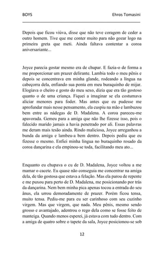 BOYS Ehros Tomasini
____________________________________________________
12
Depois que ficou viúva, disse que não teve coragem de ceder a
outro homem. Tive que me conter muito para não gozar logo na
primeira greta que meti. Ainda faltava contentar a coroa
aniversariante...
Joyce parecia gostar mesmo era de chupar. E fazia-o de forma a
me proporcionar um prazer delirante. Lambia todo o meu pênis e
depois se concentrava em minha glande, rodeando a língua na
cabeçorra dela, enfiando sua ponta em meu buraquinho de mijar.
Elogiava o cheiro e gosto do meu sexo, dizia que era tão gostoso
quanto o de uma criança. Fiquei a imaginar se ela costumava
aliciar menores para foder. Mas antes que eu pudesse me
aprofundar mais nesse pensamento, ela cuspiu na mão e lambuzou
bem entre as nádegas de D. Madalena. A coroa pareceu-me
apavorada. Gemeu para a amiga que não lhe fizesse isso, pois o
falecido marido jamais a havia penetrado por ali. Essas palavras
me deram mais tesão ainda. Rindo maliciosa, Joyce arreganhou a
bunda da amiga e lambeu-a bem dentro. Depois pediu que eu
fizesse o mesmo. Enfiei minha língua no buraquinho rosado da
coroa dançarina e ela empinou-se toda, facilitando meu ato...
Enquanto eu chupava o cu de D. Madalena, Joyce voltou a me
mamar o cacete. Eu quase não conseguia me concentrar na amiga
dela, de tão gostosa que estava a felação. Mas ela parou de repente
e me puxou para perto de D. Madalena, me posicionando por trás
da dançarina. Nem bem minha pica apenas tocou a entrada do seu
ânus, ela urrou demoradamente de prazer. Porém ficou tensa,
muito tensa. Pediu-me para eu ser carinhoso com seu cuzinho
virgem. Mas que virgem, que nada. Meu pênis, mesmo sendo
grosso e avantajado, adentrou o rego dela como se fosse feito de
manteiga. Quando menos esperei, já estava com tudo dentro. Com
a amiga de quatro sobre o tapete da sala, Joyce posicionou-se sob
 