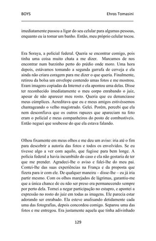 BOYS Ehros Tomasini
____________________________________________________
129
imediatamente passou a ligar do seu celular para algumas pessoas,
enquanto eu ia tomar um banho. Então, meu próprio celular tocou.
Era Soraya, a policial federal. Queria se encontrar comigo, pois
tinha uma coisa muito chata a me dizer. Marcamos de nos
encontrar num barzinho perto do prédio onde moro. Uma hora
depois, estávamos tomando a segunda garrafa de cerveja e ela
ainda não criara coragem para me dizer o que queria. Finalmente,
retirou da bolsa um envelope contendo umas fotos e me mostrou.
Eram imagens copiadas da Internet e ela apontou uma delas. Disse
ter reconhecido imediatamente o meu corpo enrabando o juiz,
apesar de não aparecer meu rosto. Queria que eu denunciasse
meus cúmplices. Acreditava que eu e meus amigos estivéssemos
chantageando o velho magistrado. Gelei. Porém, percebi que ela
nem desconfiava que os outros rapazes que apareciam na foto
eram o policial e meus companheiros do posto de combustíveis.
Então neguei que soubesse do que ela estava falando.
Olhou fixamente em meus olhos e me deu um aviso: iria até o fim
para descobrir a autoria das fotos e todos os envolvidos. Se eu
tivesse algo a ver com aquilo, que fugisse para bem longe. A
polícia federal a havia incumbido do caso e ela não gostaria de ter
que me prender. Agradeci-lhe o aviso e falei-lhe do meu pai.
Contei-lhe das suas experiências na França e da proposta que
fizera para ir com ele. De qualquer maneira – disse-lhe – eu já iria
partir mesmo. Com os olhos marejados de lágrimas, garantiu-me
que a única chance de eu não ser preso era permanecendo sempre
por perto dela. Tornei a negar participação no estupro, e apontei a
expressão no rosto do juiz em todas as imagens. Ele parecia estar
adorando ser enrabado. Ela esteve analisando detidamente cada
uma das fotografias, depois concordou comigo. Separou uma das
fotos e me entregou. Era justamente aquela que tinha adivinhado
 
