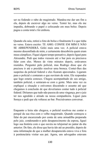 BOYS Ehros Tomasini
____________________________________________________
130
ser eu fodendo o rabo do magistrado. Mandou-me dar um fim a
ela, depois de escrever algo no verso. Tentei ler, mas ela me
impediu, dobrando o papel e colocando em meu bolso. Depois
pagou a conta total e foi embora.
Quando ela saiu, retirei a foto do bolso e finalmente li o que tinha
no verso. Estava escrito: TE AMO. CONFIE EM MIM E NÃO
SE ARREPENDERÁ. Gelei mais uma vez. A policial estava
mesmo desconfiada de mim, e certamente descobriria quem eram
meus cúmplices. Fiquei algum tempo pensativo, depois liguei para
Alexandre. Pedi que todos viessem até o bar pois eu precisava
falar com eles. Menos de vinte minutos depois, estávamos
reunidos. Perguntei pelo policial, mas Rodrigo disse que ele
precisou ir até o presídio resolver uma bronca. Contei-lhes das
suspeitas da policial federal e eles ficaram apavorados. Ligaram
para o policial e contaram o que ouviram de mim. Ele respondeu
que logo estaria conosco. Chegou acompanhado do seu amigo,
também policial, e sentaram-se com a gente. Mais uma vez eu
expliquei a situação e estivemos discutindo o assunto até que
chegamos à conclusão de que deveríamos contar tudo à policial
federal. Diríamos que tudo não passou de uma vingança, por o juiz
ter nos agredido e atirado na nossa companheira. Liguei para
Soraya e pedi que ela voltasse ao bar. Precisávamos conversar.
Enquanto a loira não chegava, o policial resolveu me contar o
porquê da sua rixa com o velho magistrado. Quando começou a
falar do pai encarcerado por conta de uma armadilha preparada
pelo juiz, condenando-o pelo desaparecimento da esposa, liguei
logo sua história com o que ouvira no telejornal no jantar do dia
anterior. De fato, ele disse que havia ido até ao presídio, depois de
uma informação de que a mulher desaparecida estava viva e fora
à penitenciária visitar seu pai. Agora, uns advogados estavam
 