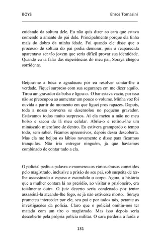BOYS Ehros Tomasini
____________________________________________________
131
cuidando da soltura dele. Eu não quis dizer ao cara que estava
comendo a amante do pai dele. Principalmente porque ela tinha
mais do dobro da minha idade. Foi quando ele disse que o
processo de soltura do pai podia demorar, pois a reaparecida
aparentava ser tão jovem que seria difícil provar sua identidade.
Quando eu ia falar das experiências do meu pai, Soraya chegou
sorridente.
Beijou-me a boca e agradeceu por eu resolver contar-lhe a
verdade. Fiquei surpreso com sua segurança em me dizer aquilo.
Tirou um gravador da bolsa e ligou-o. O bar estava vazio, por isso
não se preocupou ao aumentar um pouco o volume. Minha voz foi
ouvida a partir do momento em que liguei pros rapazes. Depois,
toda a nossa conversa se desenrolou no pequeno gravador.
Estávamos todos muito surpresos. Aí ela meteu a mão no meu
bolso e sacou de lá meu celular. Abriu-o e retirou-lhe um
minúsculo microfone de dentro. Eu estivera grampeado o tempo
todo, sem saber. Ficamos apreensivos, depois dessa descoberta.
Mas ela me beijou os lábios novamente e disse para ficarmos
tranquilos. Não iria entregar ninguém, já que havíamos
combinado de contar tudo a ela.
O policial pediu a palavra e enumerou os vários abusos cometidos
pelo magistrado, inclusive a prisão do seu pai, sob suspeita de ter-
lhe assassinado a esposa e escondido o corpo. Agora, a história
que a mulher contara lá no presídio, ao visitar o prisioneiro, era
totalmente outra. O juiz decerto seria condenado por tentar
assassiná-la ateando-lhe fogo, se já não estivesse morto. Soraya
prometeu interceder por ele, seu pai e por todos nós, perante as
investigações da polícia. Claro que o policial omitiu-nos ter
matado com um tiro o magistrado. Mas isso depois seria
descoberto pela própria polícia militar. O cara perderia a farda e
 
