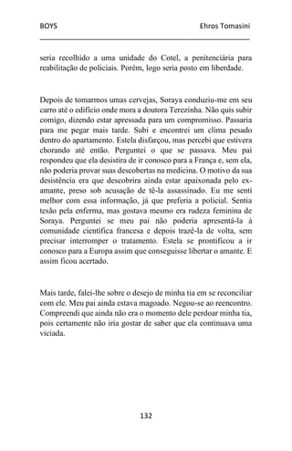 BOYS Ehros Tomasini
____________________________________________________
132
seria recolhido a uma unidade do Cotel, a penitenciária para
reabilitação de policiais. Porém, logo seria posto em liberdade.
Depois de tomarmos umas cervejas, Soraya conduziu-me em seu
carro até o edifício onde mora a doutora Terezinha. Não quis subir
comigo, dizendo estar apressada para um compromisso. Passaria
para me pegar mais tarde. Subi e encontrei um clima pesado
dentro do apartamento. Estela disfarçou, mas percebi que estivera
chorando até então. Perguntei o que se passava. Meu pai
respondeu que ela desistira de ir conosco para a França e, sem ela,
não poderia provar suas descobertas na medicina. O motivo da sua
desistência era que descobrira ainda estar apaixonada pelo ex-
amante, preso sob acusação de tê-la assassinado. Eu me senti
melhor com essa informação, já que preferia a policial. Sentia
tesão pela enferma, mas gostava mesmo era rudeza feminina de
Soraya. Perguntei se meu pai não poderia apresentá-la à
comunidade científica francesa e depois trazê-la de volta, sem
precisar interromper o tratamento. Estela se prontificou a ir
conosco para a Europa assim que conseguisse libertar o amante. E
assim ficou acertado.
Mais tarde, falei-lhe sobre o desejo de minha tia em se reconciliar
com ele. Meu pai ainda estava magoado. Negou-se ao reencontro.
Compreendi que ainda não era o momento dele perdoar minha tia,
pois certamente não iria gostar de saber que ela continuava uma
viciada.
 