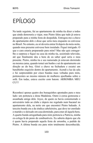 BOYS Ehros Tomasini
____________________________________________________
133
EPÍLOGO
Na tarde seguinte, fui ao apartamento de minha tia dizer a todos
que ainda demoraria a viajar, mas Pietro falou que tudo já estava
preparado para a minha festa de despedida. Entregou-me a chave
do apartamento dele e disse que seria meu enquanto eu estivesse
no Brasil. No entanto, eu só deveria entrar lá depois da meia-noite,
quando meu presente estivesse bem instalado. Fiquei intrigado. O
que o cara estaria preparando para mim? Mas não quis estragar-
lhe a surpresa e fiquei na casa da minha tia, assistindo televisão,
até que finalmente deu a hora de eu saber qual seria o meu
presente. Pietro, minha tia e seu namorado já estavam dormindo
na mesma cama, quando tomei um banho e saí do apartamento em
direção ao do boy. Girei a chave na fechadura e escutei um
barulhinho esquisito dentro do apartamento. Acendi a luz da sala
e fui surpreendido por cinco bundas nuas voltadas para mim,
pertencentes ao mesmo número de mulheres ajoelhadas sobre o
sofá. Em todas, estava escrito com batom: ARROMBA MEU
CU!!!
Reconheci apenas quatro dos buraquinhos apontados para o meu
lado: um pertencia a dona Madalena. Outro à coroa gostosona e
assanhada amiga dela: Joyce, de quem eu havia comemorado o
aniversário indo ao clube e depois me regalado num bacanal no
apartamento dela, na noite em que encontrei Pietro baleado. A
terceira bunda era a da síndica cabeleireira, que deve ter enrolado
o marido e o deixado em casa dormindo, para estar ali àquela hora.
A quarta bunda arreganhada para mim pertencia a Patrícia, minha
ex-colega lá do posto de combustíveis. Eu saberia depois que ela
é quem havia preparado aquela festa de arromba, a pedido de
Pietro. A última bunda era para mim totalmente desconhecida.
 