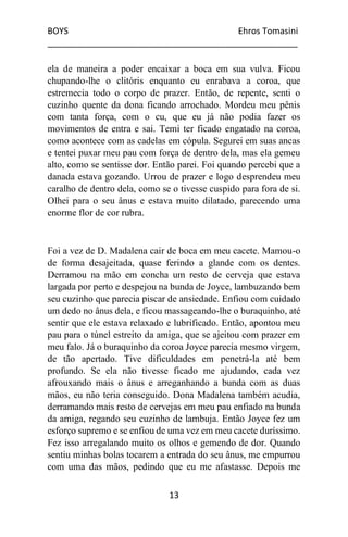 BOYS Ehros Tomasini
____________________________________________________
13
ela de maneira a poder encaixar a boca em sua vulva. Ficou
chupando-lhe o clitóris enquanto eu enrabava a coroa, que
estremecia todo o corpo de prazer. Então, de repente, senti o
cuzinho quente da dona ficando arrochado. Mordeu meu pênis
com tanta força, com o cu, que eu já não podia fazer os
movimentos de entra e sai. Temi ter ficado engatado na coroa,
como acontece com as cadelas em cópula. Segurei em suas ancas
e tentei puxar meu pau com força de dentro dela, mas ela gemeu
alto, como se sentisse dor. Então parei. Foi quando percebi que a
danada estava gozando. Urrou de prazer e logo desprendeu meu
caralho de dentro dela, como se o tivesse cuspido para fora de si.
Olhei para o seu ânus e estava muito dilatado, parecendo uma
enorme flor de cor rubra.
Foi a vez de D. Madalena cair de boca em meu cacete. Mamou-o
de forma desajeitada, quase ferindo a glande com os dentes.
Derramou na mão em concha um resto de cerveja que estava
largada por perto e despejou na bunda de Joyce, lambuzando bem
seu cuzinho que parecia piscar de ansiedade. Enfiou com cuidado
um dedo no ânus dela, e ficou massageando-lhe o buraquinho, até
sentir que ele estava relaxado e lubrificado. Então, apontou meu
pau para o túnel estreito da amiga, que se ajeitou com prazer em
meu falo. Já o buraquinho da coroa Joyce parecia mesmo virgem,
de tão apertado. Tive dificuldades em penetrá-la até bem
profundo. Se ela não tivesse ficado me ajudando, cada vez
afrouxando mais o ânus e arreganhando a bunda com as duas
mãos, eu não teria conseguido. Dona Madalena também acudia,
derramando mais resto de cervejas em meu pau enfiado na bunda
da amiga, regando seu cuzinho de lambuja. Então Joyce fez um
esforço supremo e se enfiou de uma vez em meu cacete duríssimo.
Fez isso arregalando muito os olhos e gemendo de dor. Quando
sentiu minhas bolas tocarem a entrada do seu ânus, me empurrou
com uma das mãos, pedindo que eu me afastasse. Depois me
 